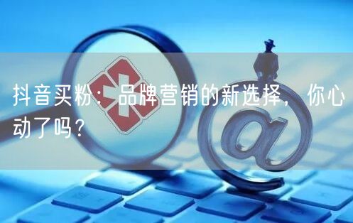 抖音买粉：品牌营销的新选择，你心动了吗？