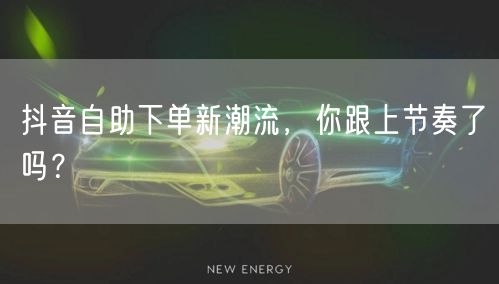 抖音自助下单新潮流，你跟上节奏了吗？