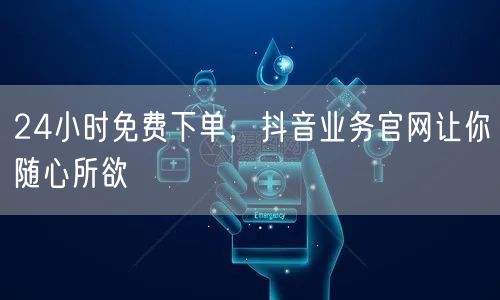 24小时免费下单，抖音业务官网让你随心所欲