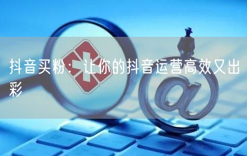 抖音买粉：让你的抖音运营高效又出彩