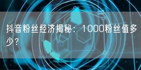 抖音粉丝经济揭秘：1000粉丝值多少？
