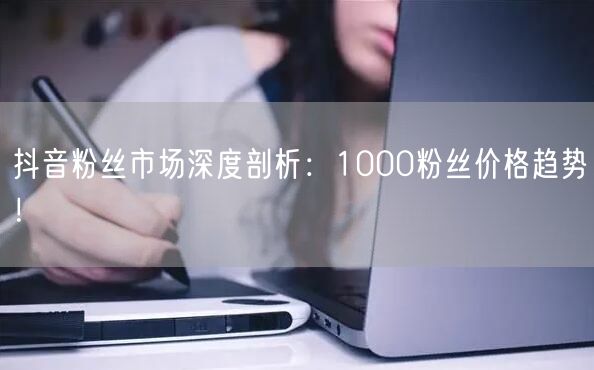 抖音粉丝市场深度剖析：1000粉丝价格趋势！
