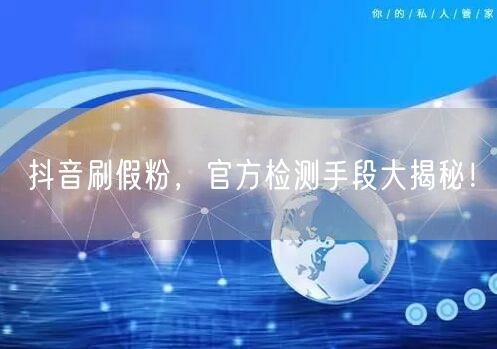 抖音刷假粉，官方检测手段大揭秘！
