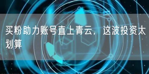 买粉助力账号直上青云，这波投资太划算
