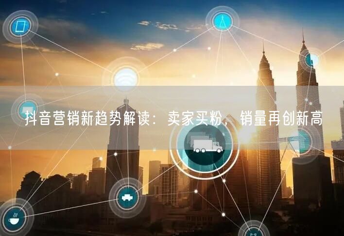 抖音营销新趋势解读：卖家买粉，销量再创新高