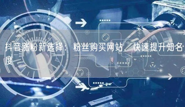 抖音涨粉新选择：粉丝购买网站，快速提升知名度